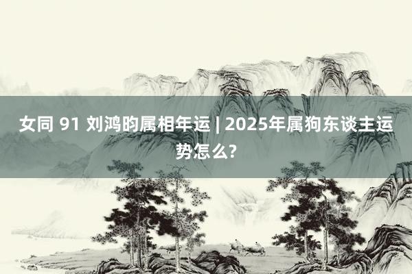 女同 91 刘鸿昀属相年运 | 2025年属狗东谈主运势怎么?