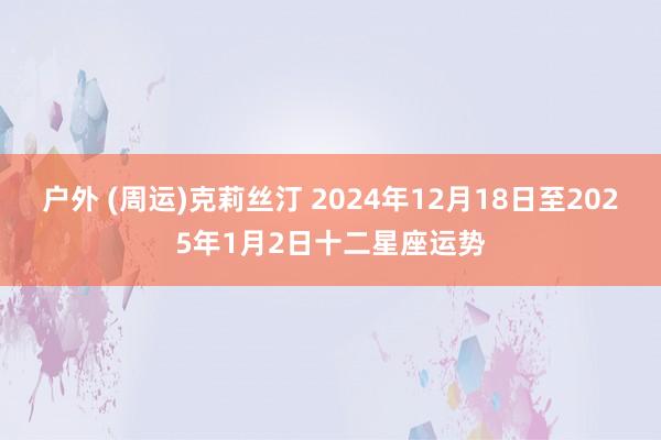 户外 (周运)克莉丝汀 2024年12月18日至2025年1月2日十二星座运势