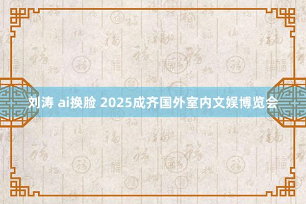 刘涛 ai换脸 2025成齐国外室内文娱博览会