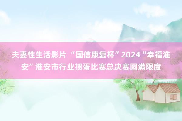 夫妻性生活影片 “国信康复杯”2024“幸福淮安”淮安市行业掼蛋比赛总决赛圆满限度