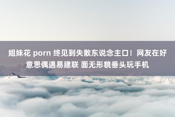 姐妹花 porn 终见到失散东说念主口！网友在好意思偶遇易建联 面无形貌垂头玩手机