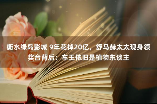 衡水绿岛影城 9年花掉20亿，舒马赫太太现身领奖台背后：车王依旧是植物东谈主