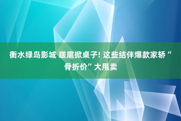 衡水绿岛影城 跋扈掀桌子! 这些结伴爆款家轿“骨折价”大甩卖