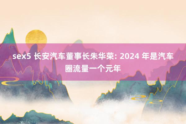 sex5 长安汽车董事长朱华荣: 2024 年是汽车圈流量一个元年