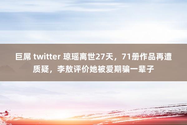 巨屌 twitter 琼瑶离世27天，71册作品再遭质疑，李敖评价她被爱期骗一辈子