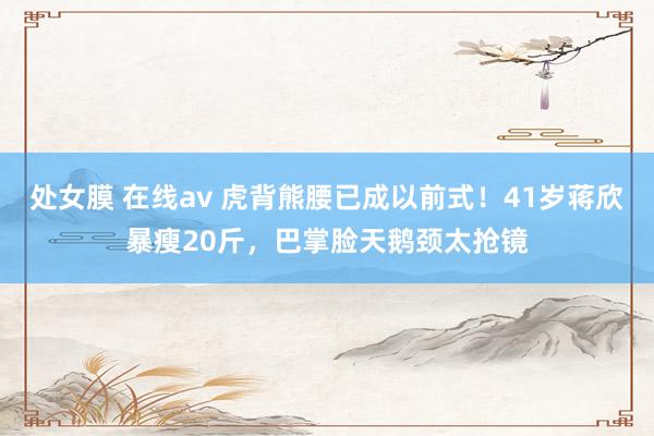 处女膜 在线av 虎背熊腰已成以前式！41岁蒋欣暴瘦20斤，巴掌脸天鹅颈太抢镜