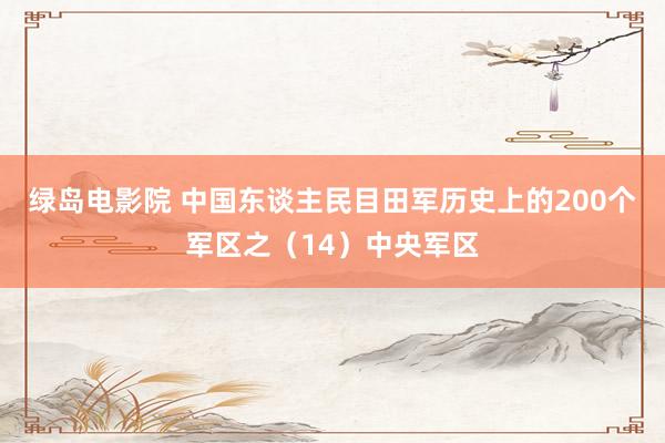 绿岛电影院 中国东谈主民目田军历史上的200个军区之（14）中央军区