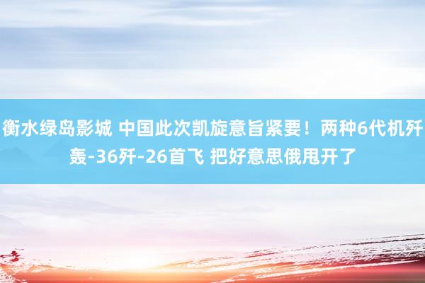 衡水绿岛影城 中国此次凯旋意旨紧要！两种6代机歼轰-36歼-26首飞 把好意思俄甩开了