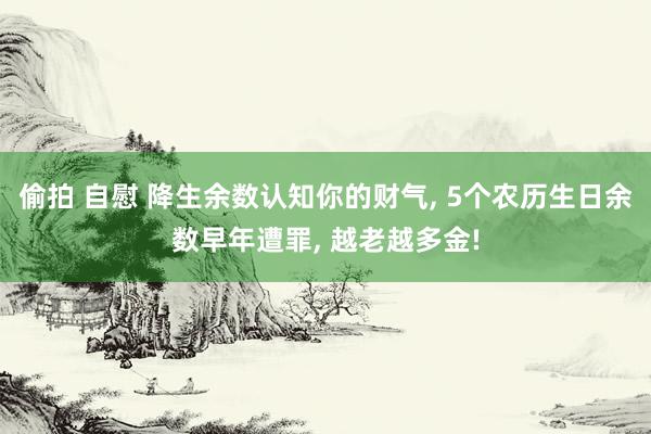 偷拍 自慰 降生余数认知你的财气， 5个农历生日余数早年遭罪， 越老越多金!