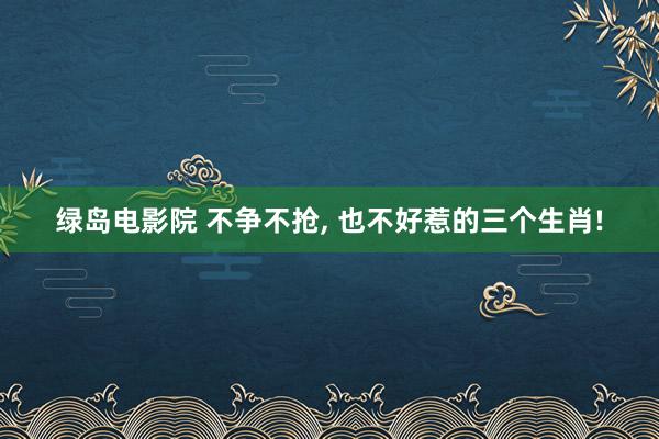 绿岛电影院 不争不抢， 也不好惹的三个生肖!