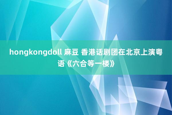 hongkongdoll 麻豆 香港话剧团在北京上演粤语《六合等一楼》