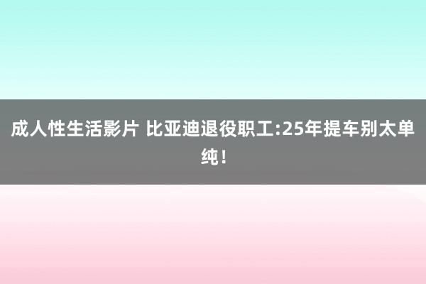 成人性生活影片 比亚迪退役职工:25年提车别太单纯！