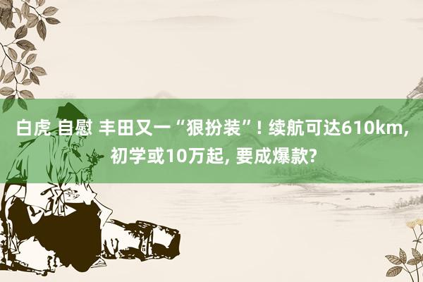 白虎 自慰 丰田又一“狠扮装”! 续航可达610km， 初学或10万起， 要成爆款?