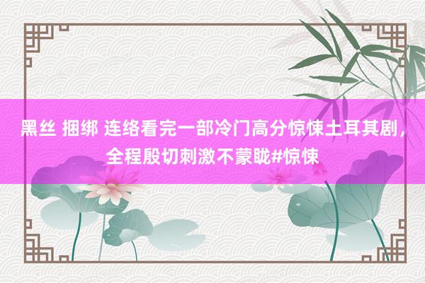 黑丝 捆绑 连络看完一部冷门高分惊悚土耳其剧，全程殷切刺激不蒙眬#惊悚