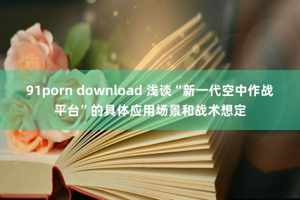 91porn download 浅谈“新一代空中作战平台”的具体应用场景和战术想定