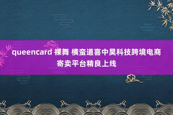 queencard 裸舞 横蛮道喜中昊科技跨境电商寄卖平台精良上线