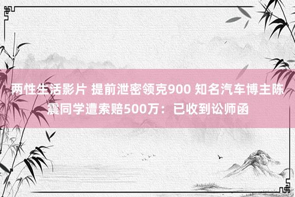 两性生活影片 提前泄密领克900 知名汽车博主陈震同学遭索赔500万：已收到讼师函