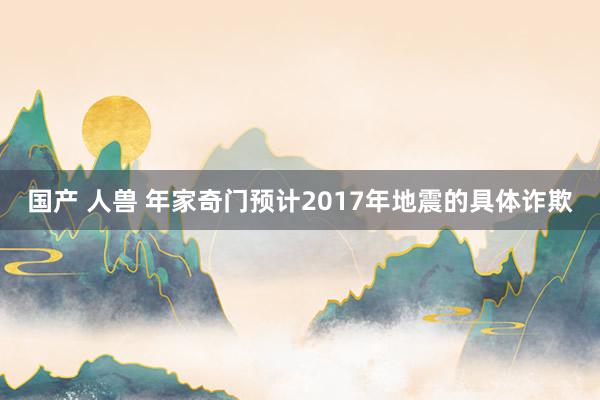 国产 人兽 年家奇门预计2017年地震的具体诈欺