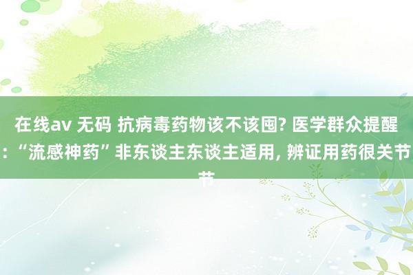 在线av 无码 抗病毒药物该不该囤? 医学群众提醒: “流感神药”非东谈主东谈主适用， 辨证用药很关节