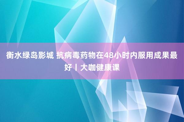 衡水绿岛影城 抗病毒药物在48小时内服用成果最好丨大咖健康课