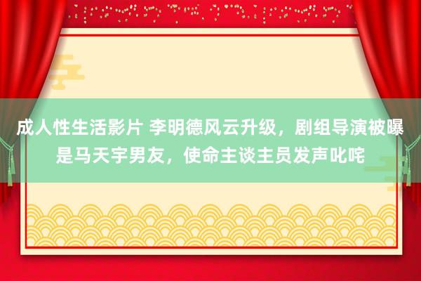 成人性生活影片 李明德风云升级，剧组导演被曝是马天宇男友，使命主谈主员发声叱咤