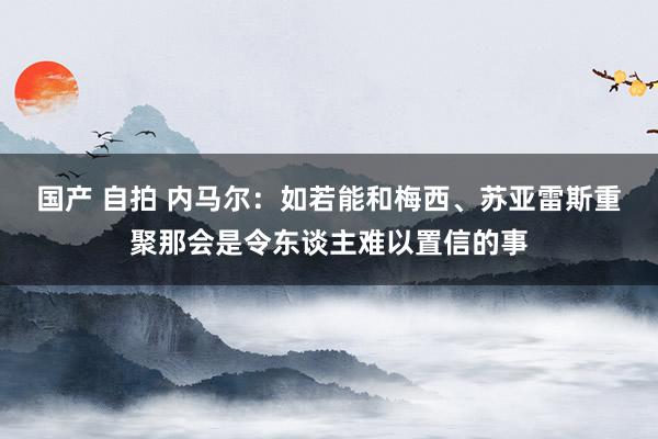 国产 自拍 内马尔：如若能和梅西、苏亚雷斯重聚那会是令东谈主难以置信的事