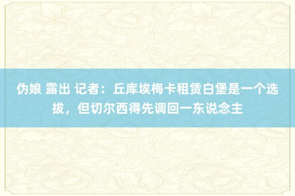 伪娘 露出 记者：丘库埃梅卡租赁白堡是一个选拔，但切尔西得先调回一东说念主