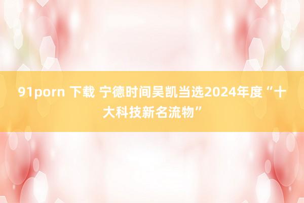 91porn 下载 宁德时间吴凯当选2024年度“十大科技新名流物”