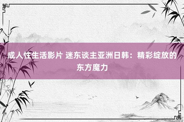 成人性生活影片 迷东谈主亚洲日韩：精彩绽放的东方魔力