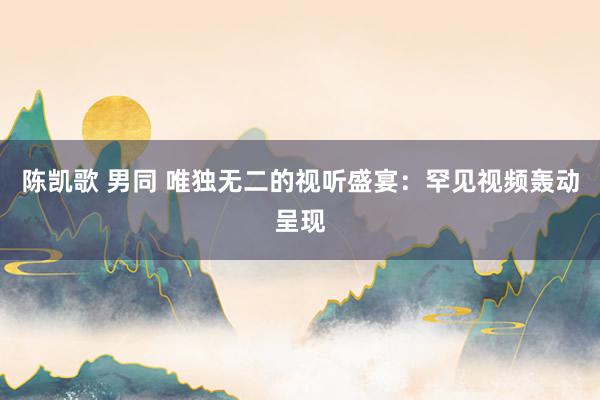 陈凯歌 男同 唯独无二的视听盛宴：罕见视频轰动呈现
