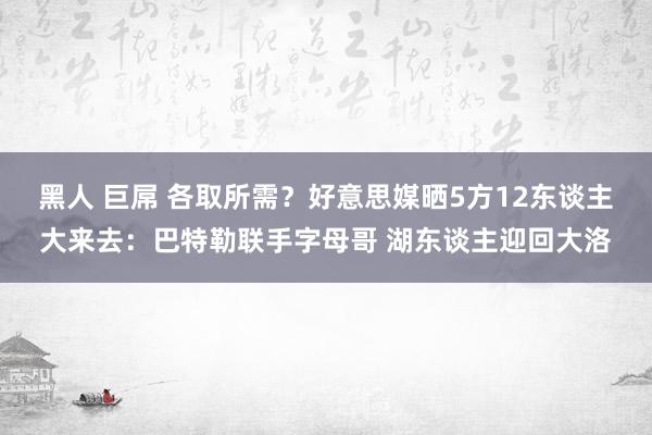 黑人 巨屌 各取所需？好意思媒晒5方12东谈主大来去：巴特勒联手字母哥 湖东谈主迎回大洛