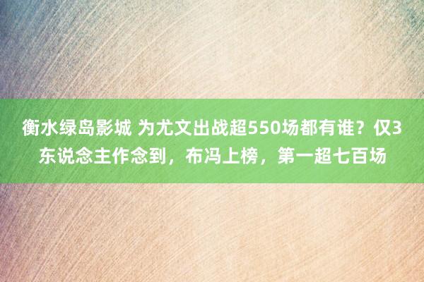 衡水绿岛影城 为尤文出战超550场都有谁？仅3东说念主作念到，布冯上榜，第一超七百场