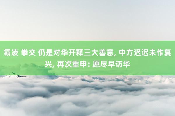 霸凌 拳交 仍是对华开释三大善意， 中方迟迟未作复兴， 再次重申: 愿尽早访华