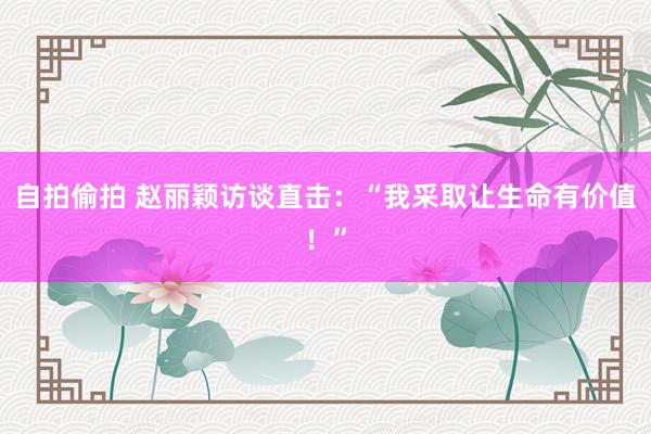 自拍偷拍 赵丽颖访谈直击：“我采取让生命有价值！”