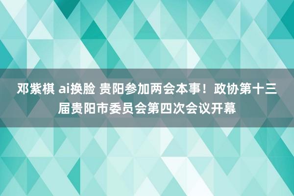 邓紫棋 ai换脸 贵阳参加两会本事！政协第十三届贵阳市委员会第四次会议开幕