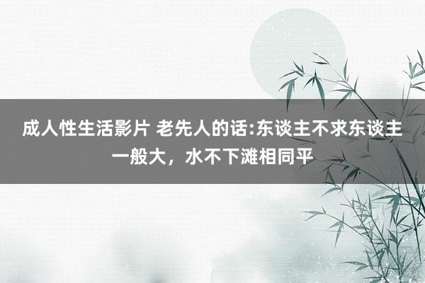 成人性生活影片 老先人的话:东谈主不求东谈主一般大，水不下滩相同平