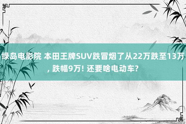 绿岛电影院 本田王牌SUV跌冒烟了从22万跌至13万， 跌幅9万! 还要啥电动车?