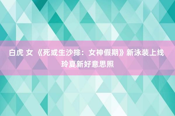 白虎 女 《死或生沙排：女神假期》新泳装上线 玲夏新好意思照