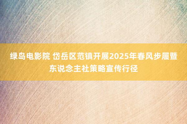 绿岛电影院 岱岳区范镇开展2025年春风步履暨东说念主社策略宣传行径