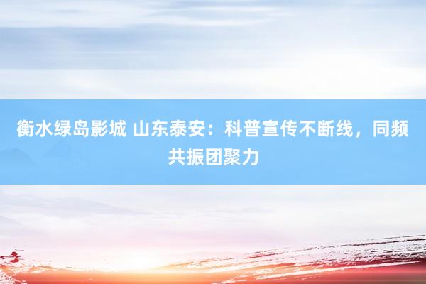 衡水绿岛影城 山东泰安：科普宣传不断线，同频共振团聚力