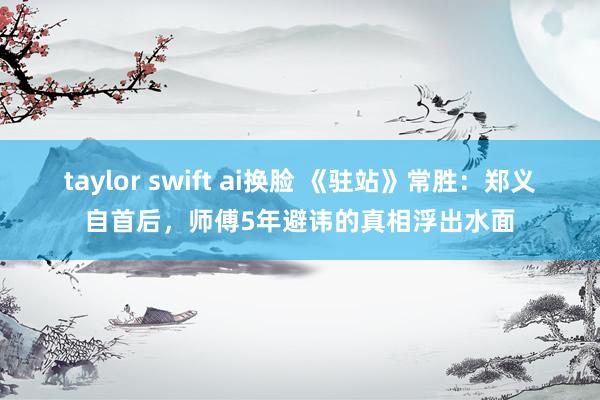 taylor swift ai换脸 《驻站》常胜：郑义自首后，师傅5年避讳的真相浮出水面