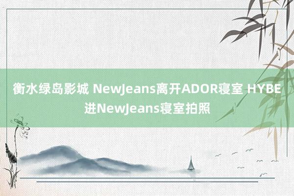 衡水绿岛影城 NewJeans离开ADOR寝室 HYBE进NewJeans寝室拍照