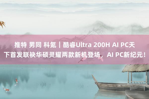 推特 男同 科氪｜酷睿Ultra 200H AI PC天下首发联袂华硕灵耀两款新机登场，AI PC新纪元！