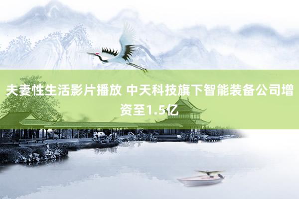 夫妻性生活影片播放 中天科技旗下智能装备公司增资至1.5亿