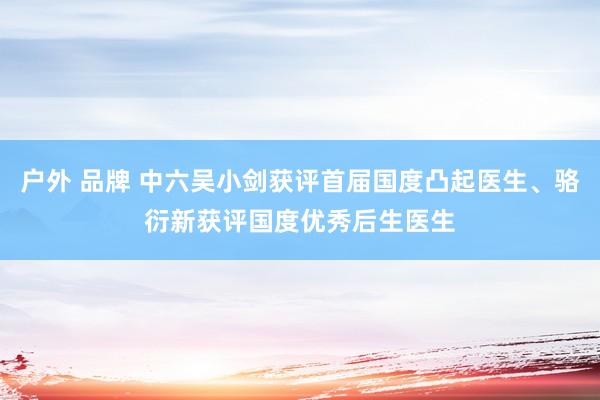 户外 品牌 中六吴小剑获评首届国度凸起医生、骆衍新获评国度优秀后生医生