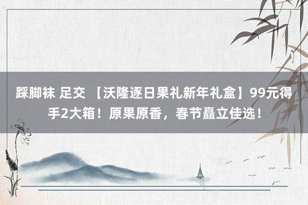 踩脚袜 足交 【沃隆逐日果礼新年礼盒】99元得手2大箱！原果原香，春节矗立佳选！