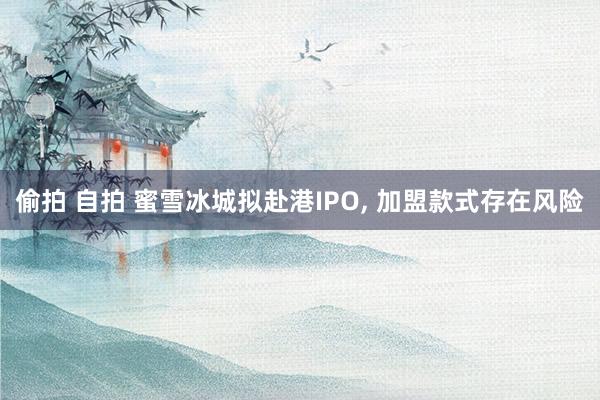 偷拍 自拍 蜜雪冰城拟赴港IPO， 加盟款式存在风险