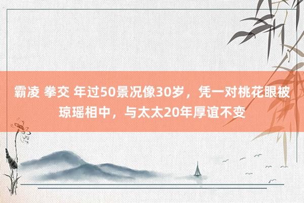 霸凌 拳交 年过50景况像30岁，凭一对桃花眼被琼瑶相中，与太太20年厚谊不变