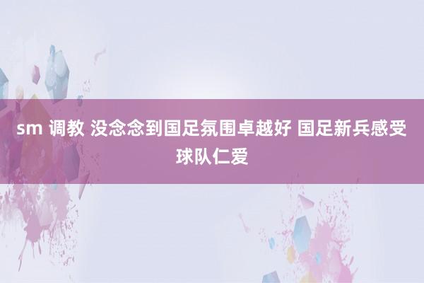 sm 调教 没念念到国足氛围卓越好 国足新兵感受球队仁爱