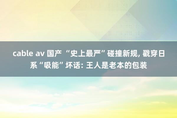 cable av 国产 “史上最严”碰撞新规， 戳穿日系“吸能”坏话: 王人是老本的包装